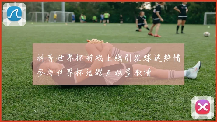 抖音世界杯游戏上线引发球迷热情参与世界杯话题互动量激增