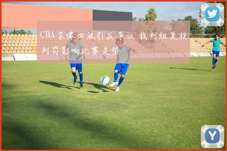 CBA录像回放引发争议 裁判组复核判罚影响比赛走势