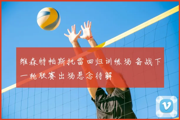 维森特帕斯托雷回归训练场 备战下一轮联赛出场悬念待解