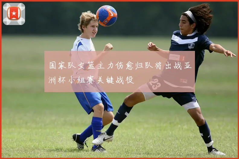 国家队女篮主力伤愈归队将出战亚洲杯小组赛关键战役