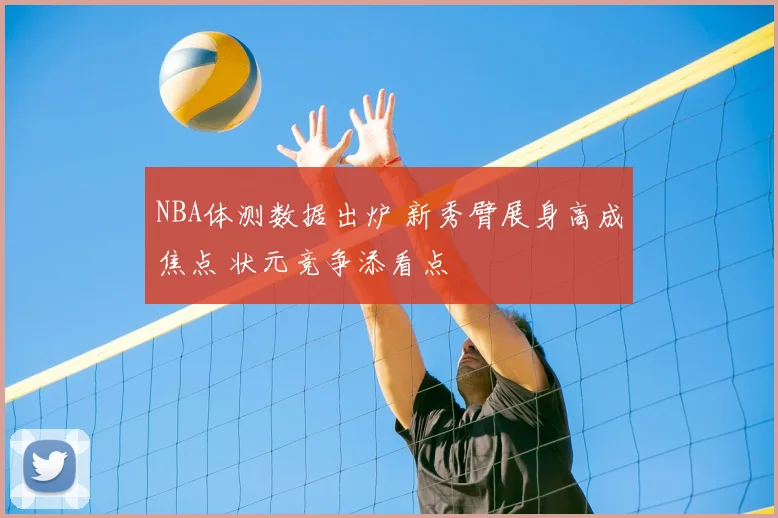 NBA体测数据出炉 新秀臂展身高成焦点 状元竞争添看点