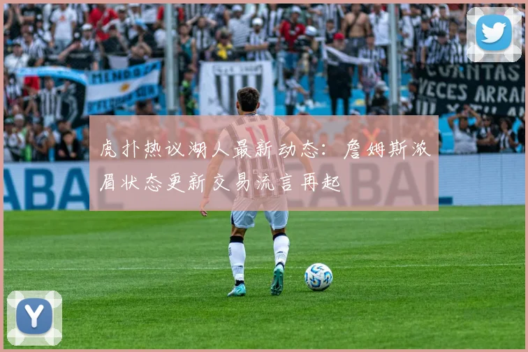 虎扑热议湖人最新动态：詹姆斯浓眉状态更新交易流言再起