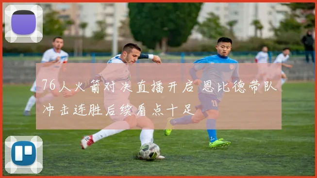 76人火箭对决直播开启 恩比德带队冲击连胜后续看点十足