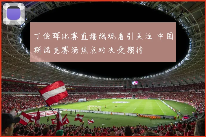 丁俊晖比赛直播线观看引关注 中国斯诺克赛场焦点对决受期待