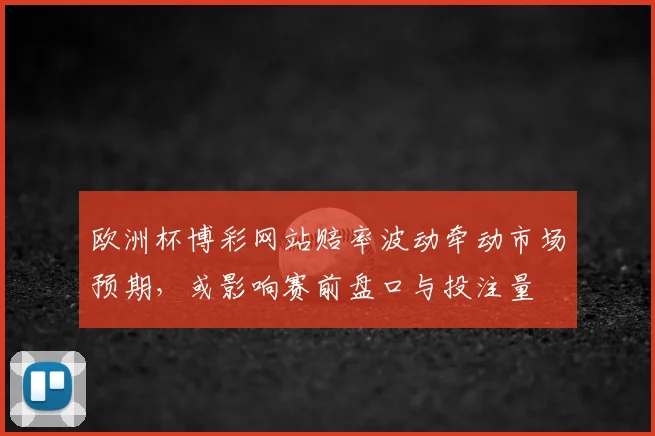 欧洲杯博彩网站赔率波动牵动市场预期，或影响赛前盘口与投注量