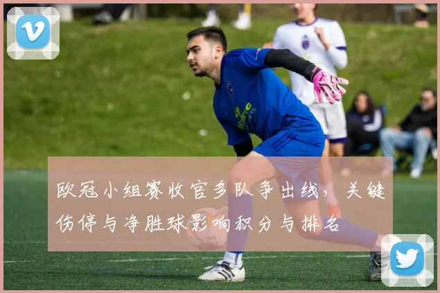 欧冠小组赛收官多队争出线，关键伤停与净胜球影响积分与排名