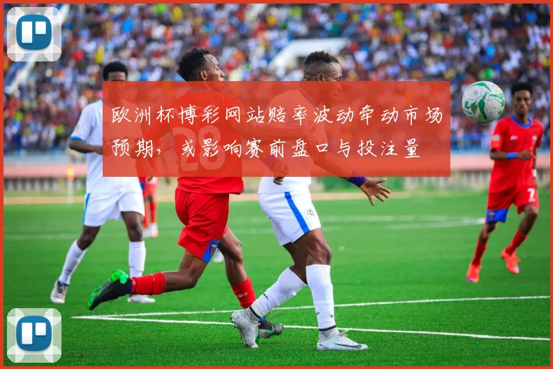 欧洲杯博彩网站赔率波动牵动市场预期,或影响赛前盘口与投注量