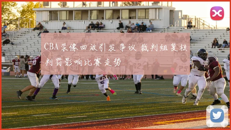 CBA录像回放引发争议 裁判组复核判罚影响比赛走势