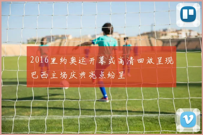 2016里约奥运开幕式高清回放呈现巴西主场庆典亮点纷呈