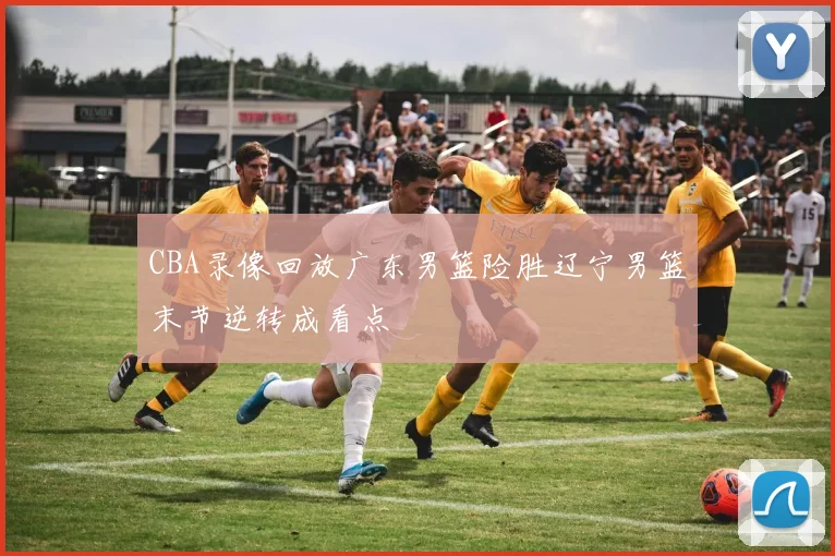 CBA录像回放广东男篮险胜辽宁男篮末节逆转成看点