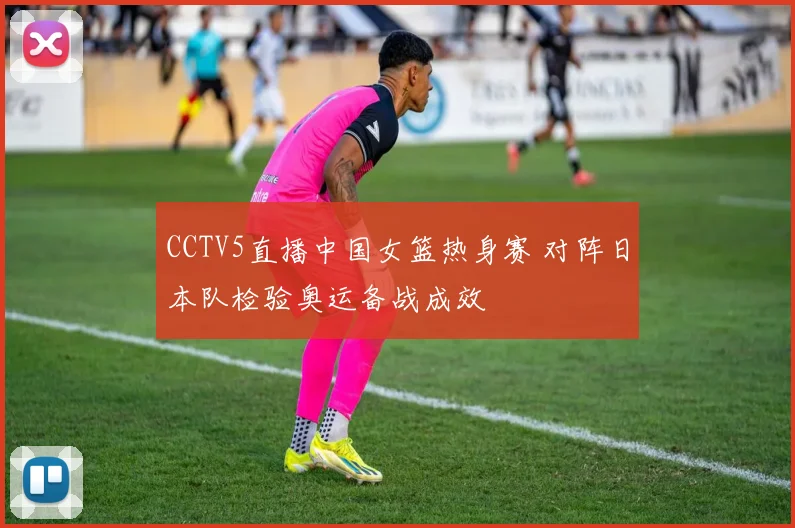CCTV5直播中国女篮热身赛 对阵日本队检验奥运备战成效