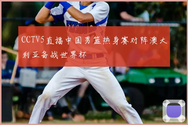 CCTV5直播中国男篮热身赛对阵澳大利亚备战世界杯