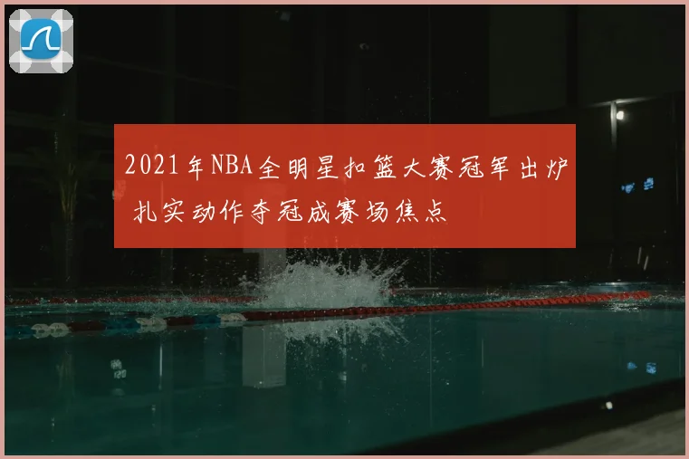 2021年NBA全明星扣篮大赛冠军出炉 扎实动作夺冠成赛场焦点