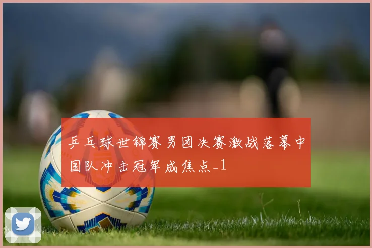 乒乓球世锦赛男团决赛激战落幕中国队冲击冠军成焦点_1