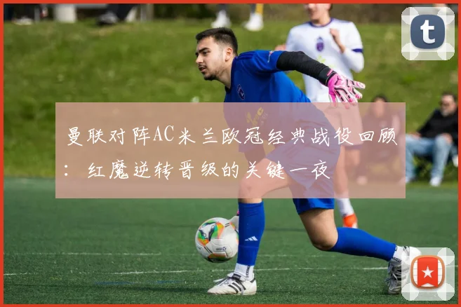 曼联对阵AC米兰欧冠经典战役回顾：红魔逆转晋级的关键一夜