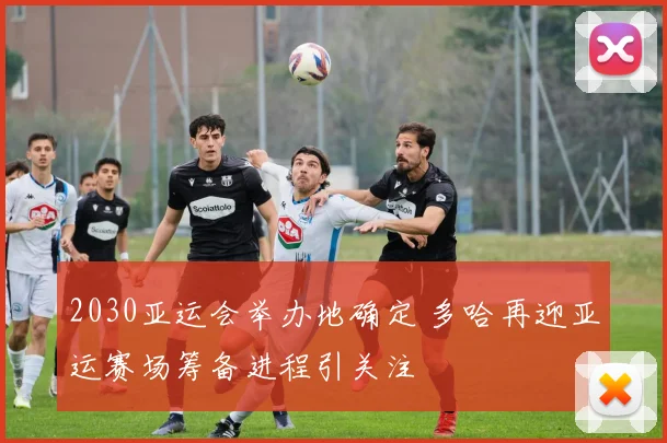 2030亚运会举办地确定 多哈再迎亚运赛场筹备进程引关注