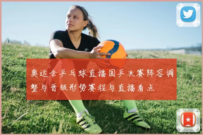 奥运会乒乓球直播国乒决赛阵容调整与晋级形势赛程与直播看点