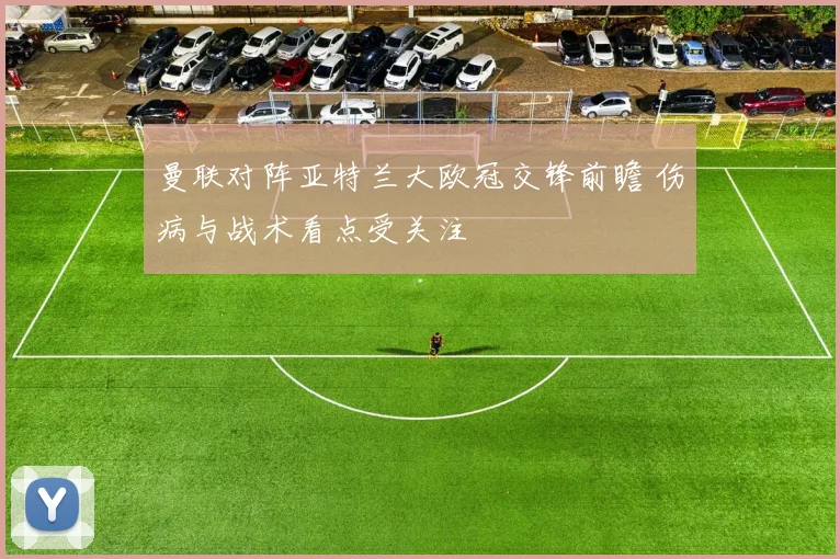 曼联对阵亚特兰大欧冠交锋前瞻 伤病与战术看点受关注