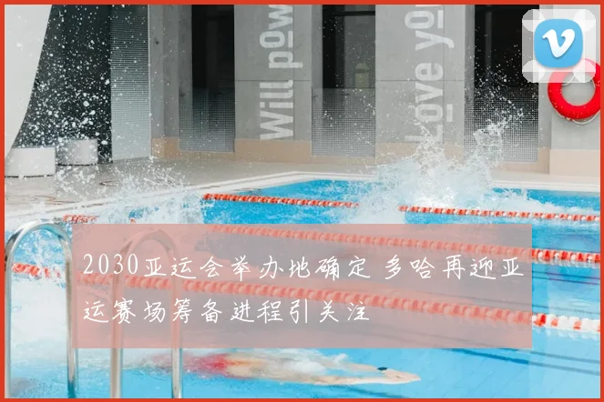 2030亚运会举办地确定 多哈再迎亚运赛场筹备进程引关注