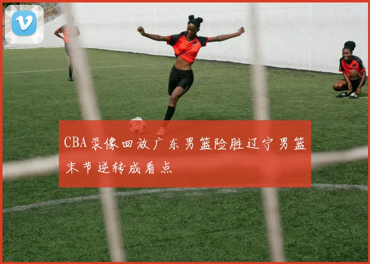 CBA录像回放广东男篮险胜辽宁男篮末节逆转成看点