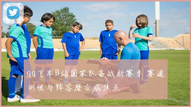 qq飞车B站国家队备战新赛季 赛道训练与阵容磨合成焦点