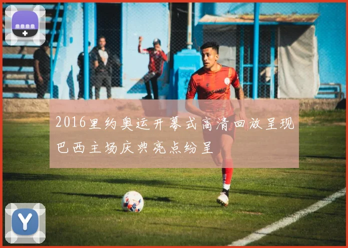 2016里约奥运开幕式高清回放呈现巴西主场庆典亮点纷呈