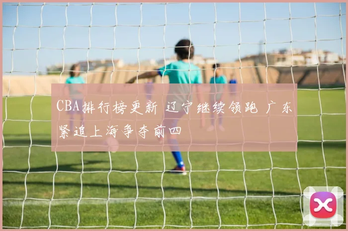 CBA排行榜更新 辽宁继续领跑 广东紧追上海争夺前四