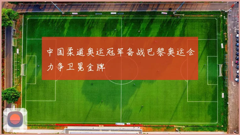 中国柔道奥运冠军备战巴黎奥运会力争卫冕金牌