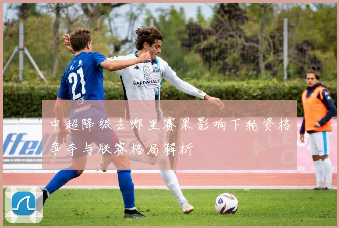 中超降级去哪里赛果影响下轮资格争夺与联赛格局解析