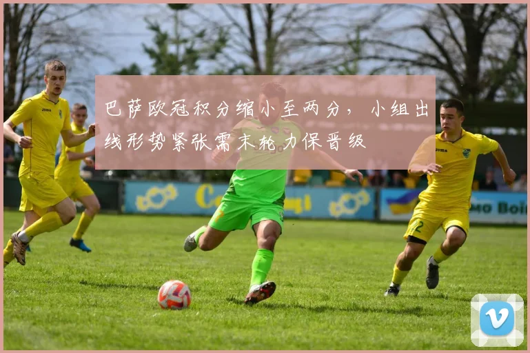 巴萨欧冠积分缩小至两分，小组出线形势紧张需末轮力保晋级