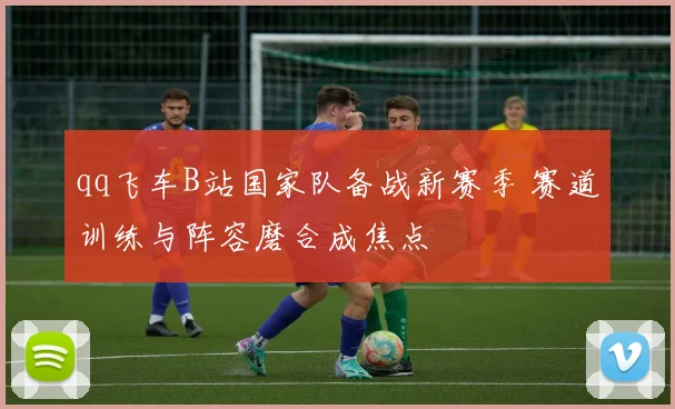 qq飞车B站国家队备战新赛季 赛道训练与阵容磨合成焦点
