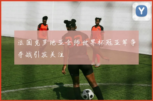 法国克罗地亚会师世界杯冠亚军争夺战引发关注