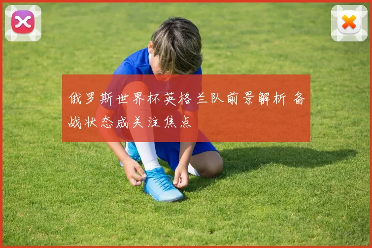 俄罗斯世界杯英格兰队前景解析 备战状态成关注焦点