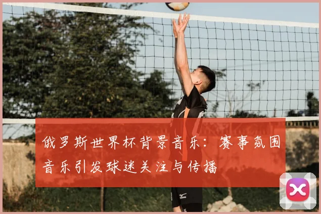俄罗斯世界杯背景音乐：赛事氛围音乐引发球迷关注与传播