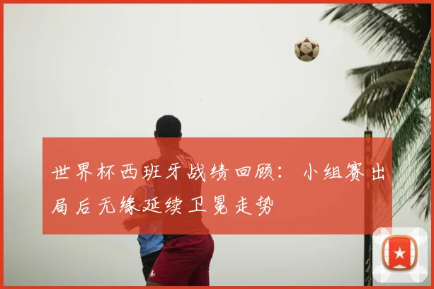 世界杯西班牙战绩回顾：小组赛出局后无缘延续卫冕走势