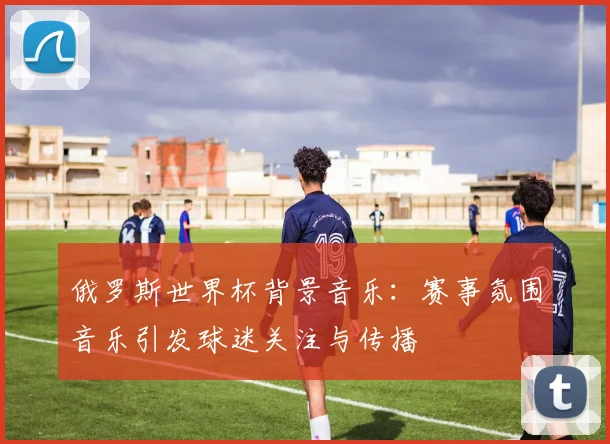 俄罗斯世界杯背景音乐：赛事氛围音乐引发球迷关注与传播